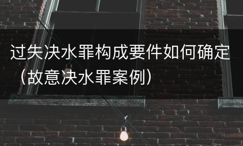 过失决水罪构成要件如何确定（故意决水罪案例）