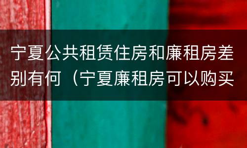 宁夏公共租赁住房和廉租房差别有何（宁夏廉租房可以购买吗）