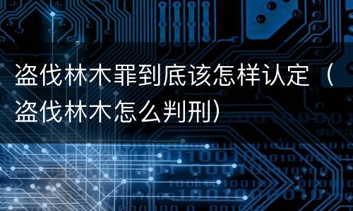 盗伐林木罪到底该怎样认定（盗伐林木怎么判刑）