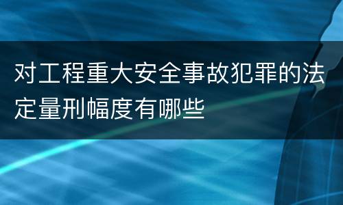 对工程重大安全事故犯罪的法定量刑幅度有哪些