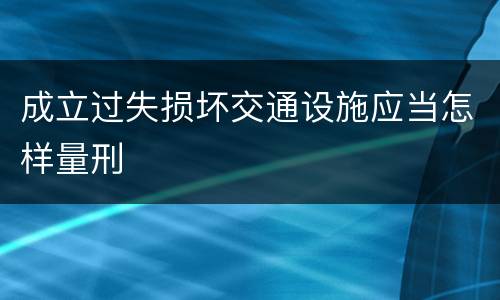 成立过失损坏交通设施应当怎样量刑