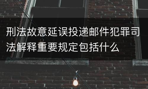刑法故意延误投递邮件犯罪司法解释重要规定包括什么