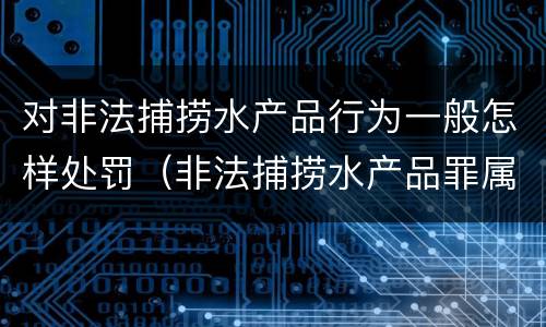 对非法捕捞水产品行为一般怎样处罚（非法捕捞水产品罪属于什么违法行为）
