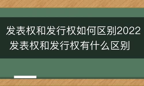 发表权和发行权如何区别2022 发表权和发行权有什么区别