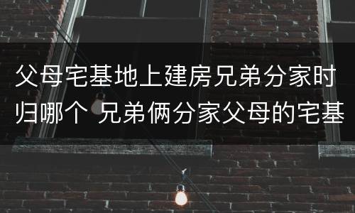 父母宅基地上建房兄弟分家时归哪个 兄弟俩分家父母的宅基地怎么算
