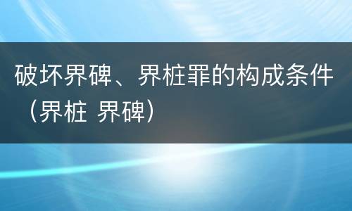 破坏界碑、界桩罪的构成条件（界桩 界碑）