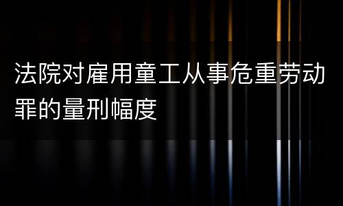 法院对雇用童工从事危重劳动罪的量刑幅度