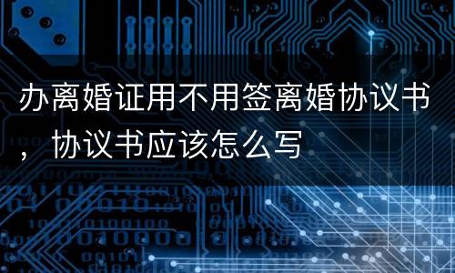 办离婚证用不用签离婚协议书，协议书应该怎么写