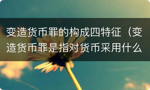 变造货币罪的构成四特征（变造货币罪是指对货币采用什么方法）