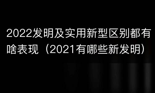 2022发明及实用新型区别都有啥表现（2021有哪些新发明）
