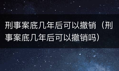 刑事案底几年后可以撤销（刑事案底几年后可以撤销吗）