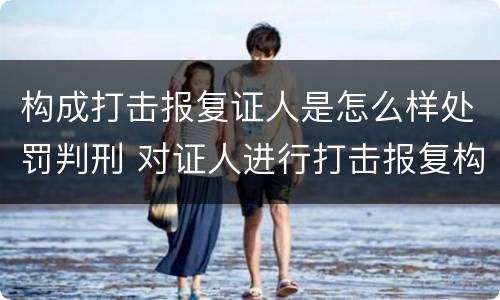 构成打击报复证人是怎么样处罚判刑 对证人进行打击报复构成什么罪
