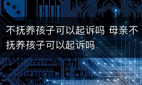 不抚养孩子可以起诉吗 母亲不抚养孩子可以起诉吗