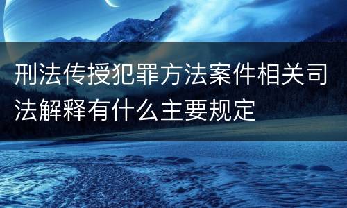 刑法传授犯罪方法案件相关司法解释有什么主要规定