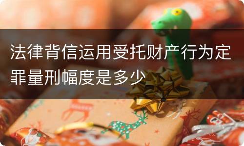 法律背信运用受托财产行为定罪量刑幅度是多少