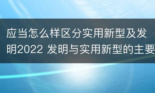 应当怎么样区分实用新型及发明2022 发明与实用新型的主要区别