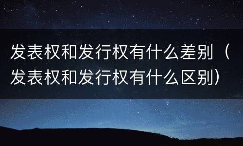 发表权和发行权有什么差别（发表权和发行权有什么区别）