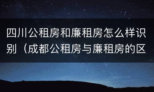 四川公租房和廉租房怎么样识别（成都公租房与廉租房的区别）