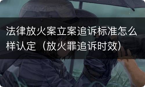 法律放火案立案追诉标准怎么样认定（放火罪追诉时效）