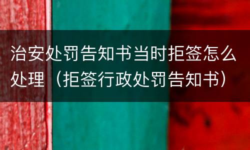治安处罚告知书当时拒签怎么处理（拒签行政处罚告知书）