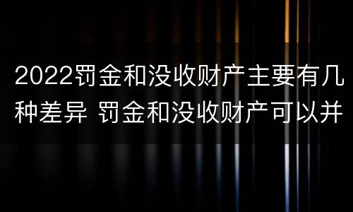 2022罚金和没收财产主要有几种差异 罚金和没收财产可以并处吗
