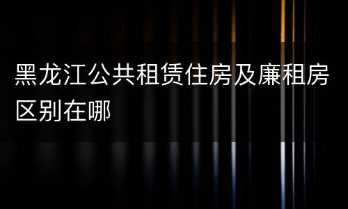 黑龙江公共租赁住房及廉租房区别在哪