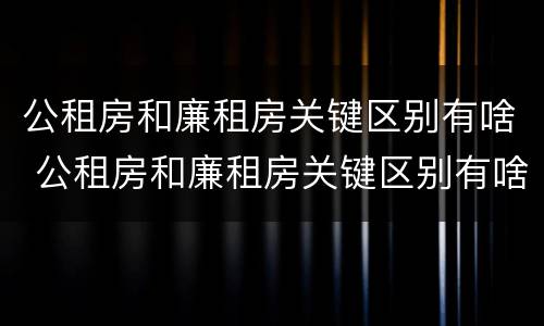 公租房和廉租房关键区别有啥 公租房和廉租房关键区别有啥影响