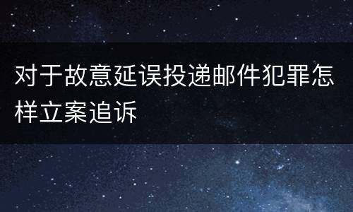 对于故意延误投递邮件犯罪怎样立案追诉