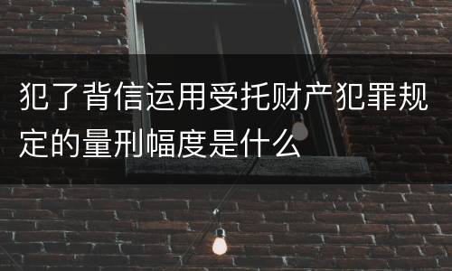 犯了背信运用受托财产犯罪规定的量刑幅度是什么