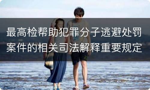 最高检帮助犯罪分子逃避处罚案件的相关司法解释重要规定包括什么