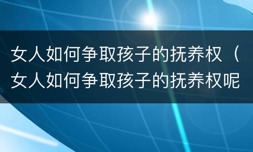 女人如何争取孩子的抚养权（女人如何争取孩子的抚养权呢）