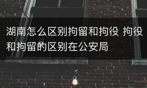 湖南怎么区别拘留和拘役 拘役和拘留的区别在公安局