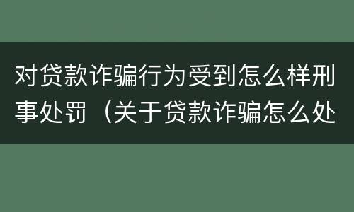 对贷款诈骗行为受到怎么样刑事处罚（关于贷款诈骗怎么处理）