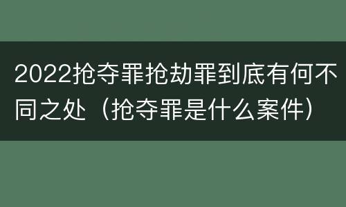 2022抢夺罪抢劫罪到底有何不同之处（抢夺罪是什么案件）