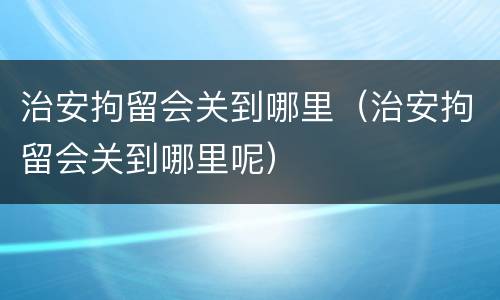 治安拘留会关到哪里（治安拘留会关到哪里呢）