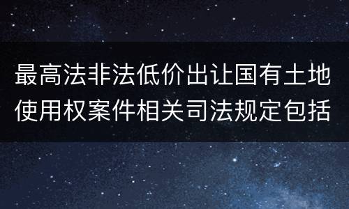 最高法非法低价出让国有土地使用权案件相关司法规定包括哪些内容