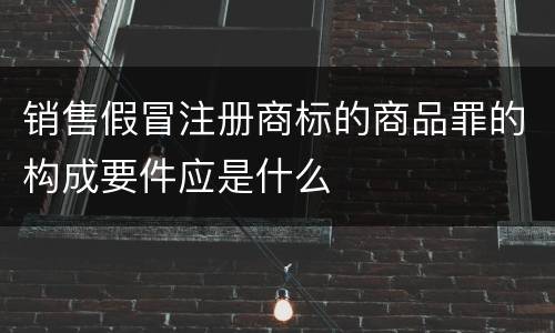 销售假冒注册商标的商品罪的构成要件应是什么