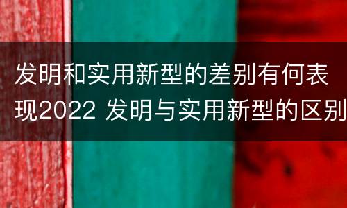 发明和实用新型的差别有何表现2022 发明与实用新型的区别