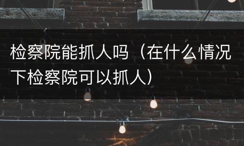 检察院能抓人吗（在什么情况下检察院可以抓人）