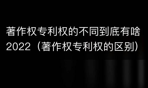 著作权专利权的不同到底有啥2022（著作权专利权的区别）