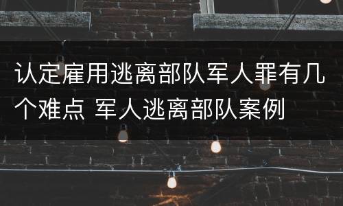 认定雇用逃离部队军人罪有几个难点 军人逃离部队案例