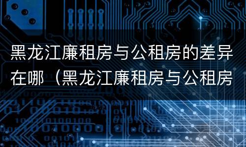 黑龙江廉租房与公租房的差异在哪（黑龙江廉租房与公租房的差异在哪里）