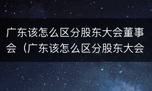 广东该怎么区分股东大会董事会（广东该怎么区分股东大会董事会和董事长）