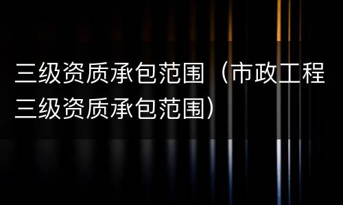 三级资质承包范围（市政工程三级资质承包范围）