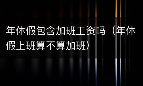 年休假包含加班工资吗（年休假上班算不算加班）