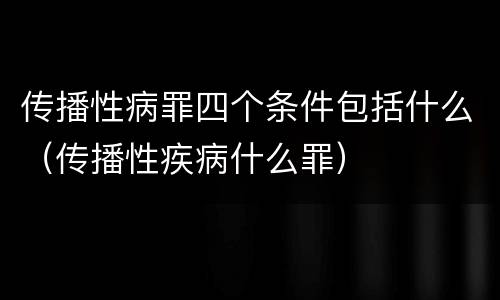 传播性病罪四个条件包括什么（传播性疾病什么罪）