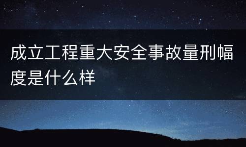 成立工程重大安全事故量刑幅度是什么样