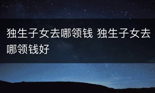 独生子女去哪领钱 独生子女去哪领钱好