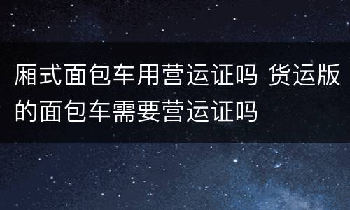 厢式面包车用营运证吗 货运版的面包车需要营运证吗