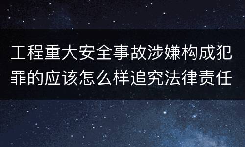工程重大安全事故涉嫌构成犯罪的应该怎么样追究法律责任